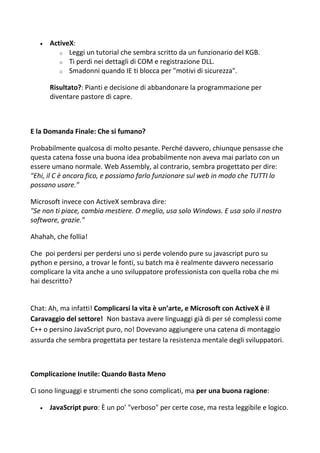  ActiveX:
o Leggi un tutorial che sembra scritto da un funzionario del KGB.
o Ti perdi nei dettagli di COM e registrazione DLL.
o Smadonni quando IE ti blocca per "motivi di sicurezza".
Risultato?: Pianti e decisione di abbandonare la programmazione per
diventare pastore di capre.
E la Domanda Finale: Che si fumano?
Probabilmente qualcosa di molto pesante. Perché davvero, chiunque pensasse che
questa catena fosse una buona idea probabilmente non aveva mai parlato con un
essere umano normale. Web Assembly, al contrario, sembra progettato per dire:
"Ehi, il C è ancora fico, e possiamo farlo funzionare sul web in modo che TUTTI lo
possano usare."
Microsoft invece con ActiveX sembrava dire:
"Se non ti piace, cambia mestiere. O meglio, usa solo Windows. E usa solo il nostro
software, grazie."
Ahahah, che follia!
Che poi perdersi per perdersi uno si perde volendo pure su javascript puro su
python e persino, a trovar le fonti, su batch ma è realmente davvero necessario
complicare la vita anche a uno sviluppatore professionista con quella roba che mi
hai descritto?
Chat: Ah, ma infatti! Complicarsi la vita è un’arte, e Microsoft con ActiveX è il
Caravaggio del settore! Non bastava avere linguaggi già di per sé complessi come
C++ o persino JavaScript puro, no! Dovevano aggiungere una catena di montaggio
assurda che sembra progettata per testare la resistenza mentale degli sviluppatori.
Complicazione Inutile: Quando Basta Meno
Ci sono linguaggi e strumenti che sono complicati, ma per una buona ragione:
 JavaScript puro: È un po’ "verboso" per certe cose, ma resta leggibile e logico.
 