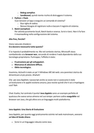 o Debug semplice.
o Sandboxed, quindi niente rischio di distruggere il sistema.
2. Python + Flask:
Vuoi lanciare un'app o eseguire un comando di sistema?
o Due righe di codice.
o Nessun bisogno di registrare nulla o toccare il registro di sistema.
3. Batch (semplice):
Per attività puramente locali, Batch basta e avanza. Scrivi e lanci. Non ti fa fare
il moonwalking nella configurazione del sistema.
Alla Fine, Perché?
Viene naturale chiedersi:
Era davvero necessario tutto questo?
E la risposta è probabilmente no. Ma nel contesto storico, Microsoft stava
combattendo una browser war, cercando di rendere il web dipendente dalla sua
tecnologia proprietaria. Purtroppo, l’effetto è stato:
 Frustrazione per gli sviluppatori.
 Mancanza di adozione diffusa.
 Oblio tecnologico.
Insomma, ActiveX è stato un po' il Windows ME del web: una parentesi storica da
dimenticare al più presto. Ahahah!
Che poi Java Appltets->javascript anche se ovvio non ci azzeccano è stato
un'evoluzione e le applet esistono ancora; java resiste quindi che ti vai a impelagare
così? Bah
Chat: Esatto, hai centrato il punto! Java Applets sono un esempio perfetto di
qualcosa che aveva senso almeno nel suo tempo: portare codice eseguibile nel
browser con Java, che già allora era un linguaggio multi-piattaforma.
Java Applets: Una Storia di Evoluzione
Java Applets, per quanto oggi praticamente estinte nel web mainstream, avevano
un'idea di fondo chiara:
 Scrivi in un linguaggio robusto come Java.
 