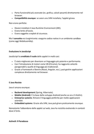  Porta funzionalità più avanzate (es. grafica, calcoli pesanti) direttamente nel
browser.
 Compatibilità ovunque: se avevi una JVM installata, l'applet girava.
Non erano perfette:
 Dovevi installare il Java Runtime Environment (JRE).
 Erano lente all'avvio.
 Erano soggette a exploit di sicurezza.
Ma il concetto era lungimirante: eseguire codice nativo in un ambiente sandbox
(come oggi WebAssembly).
Evoluzione in JavaScript
JavaScript ha ereditato il ruolo delle applet in molti casi:
 È stato migliorato per diventare un linguaggio più potente e performante.
 Con l’introduzione di motori come V8 (Chrome), ha raggiunto velocità
paragonabili a quelle di linguaggi più tradizionali.
 Grazie a framework e librerie (React, Angular, ecc.), può gestire applicazioni
complesse direttamente nel browser.
E Java Resiste
Java è ancora ovunque:
 Backend development (Spring, Hibernate).
 Mobile (Android): È la base dello sviluppo Android (anche se ora c'è Kotlin).
 Enterprise systems: Rimane il linguaggio preferito per molte applicazioni
aziendali.
 Embedded systems: Grazie alla JVM, Java può girare praticamente ovunque.
Nonostante l'abbandono delle applet sul web, Java ha resistito evolvendo in contesti
dove è forte.
ActiveX: Il Paradosso
 