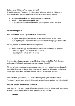 E allora perché Microsoft ha creato ActiveX?
Probabilmente per "blindare" gli sviluppatori nel suo ecosistema Windows e
Internet Explorer, ma senza pensare al futuro. Rispetto a Java Applets:
 ActiveX era proprietario e funzionava solo su Windows.
 Non era sandboxed, quindi pericoloso.
 La sua complessità era un deterrente persino per chi voleva provarlo.
Lezione da Imparare
Java e JavaScript hanno saputo adattarsi ed evolversi:
 Le applet sono sparite, ma il cuore di Java è ancora vivo in altri campi.
 JavaScript ha preso il controllo del web, diventando il linguaggio dominante.
ActiveX, invece, è finito nel dimenticatoio perché:
 Non offriva vantaggi reali rispetto ad alternative più semplici o portabili.
 Era troppo legato a una piattaforma specifica.
 Era poco pratico e frustrante da usare.
In sintesi: Java è sopravvissuto perché è stato utile e adattabile. ActiveX... beh,
diciamo che ha fatto il suo tempo, e anche troppo! Ahahah!
Ma mi va bene pure se non avessero deprecato vbs per il web e flash ma da quello
che mi hai descritto mi domando ancora perché? Ma come ti ho detto in altre chat
meglio non porsi certe domande quando si tratta di Microsoft aahahah
Chat: Ahahah, giustissimo! Con Microsoft è sempre meglio accettare le loro
"genialate" senza troppi perché, altrimenti rischi di finire in un loop mentale infinito!
VBScript e Flash: Deprecazioni Ragionate
Qui c'è da dire che, per quanto ci facciano ridere le decisioni di Microsoft, almeno su
Flash e VBScript hanno avuto il buon senso di lasciarli andare.
1. VBScript:
 