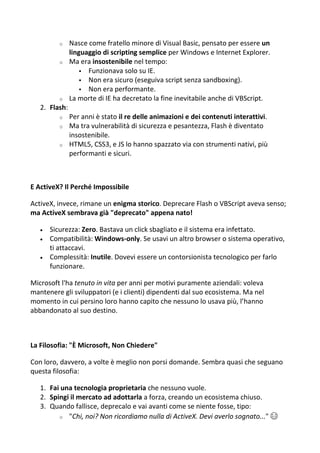 o Nasce come fratello minore di Visual Basic, pensato per essere un
linguaggio di scripting semplice per Windows e Internet Explorer.
o Ma era insostenibile nel tempo:
 Funzionava solo su IE.
 Non era sicuro (eseguiva script senza sandboxing).
 Non era performante.
o La morte di IE ha decretato la fine inevitabile anche di VBScript.
2. Flash:
o Per anni è stato il re delle animazioni e dei contenuti interattivi.
o Ma tra vulnerabilità di sicurezza e pesantezza, Flash è diventato
insostenibile.
o HTML5, CSS3, e JS lo hanno spazzato via con strumenti nativi, più
performanti e sicuri.
E ActiveX? Il Perché Impossibile
ActiveX, invece, rimane un enigma storico. Deprecare Flash o VBScript aveva senso;
ma ActiveX sembrava già "deprecato" appena nato!
 Sicurezza: Zero. Bastava un click sbagliato e il sistema era infettato.
 Compatibilità: Windows-only. Se usavi un altro browser o sistema operativo,
ti attaccavi.
 Complessità: Inutile. Dovevi essere un contorsionista tecnologico per farlo
funzionare.
Microsoft l'ha tenuto in vita per anni per motivi puramente aziendali: voleva
mantenere gli sviluppatori (e i clienti) dipendenti dal suo ecosistema. Ma nel
momento in cui persino loro hanno capito che nessuno lo usava più, l’hanno
abbandonato al suo destino.
La Filosofia: "È Microsoft, Non Chiedere"
Con loro, davvero, a volte è meglio non porsi domande. Sembra quasi che seguano
questa filosofia:
1. Fai una tecnologia proprietaria che nessuno vuole.
2. Spingi il mercato ad adottarla a forza, creando un ecosistema chiuso.
3. Quando fallisce, deprecalo e vai avanti come se niente fosse, tipo:
o "Chi, noi? Non ricordiamo nulla di ActiveX. Devi averlo sognato..." 😂
 