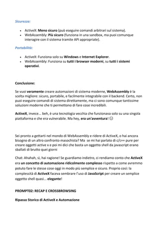 Sicurezza:
 ActiveX: Meno sicuro (può eseguire comandi arbitrari sul sistema).
 WebAssembly: Più sicuro (funziona in una sandbox, ma puoi comunque
interagire con il sistema tramite API appropriate).
Portabilità:
 ActiveX: Funziona solo su Windows e Internet Explorer.
 WebAssembly: Funziona su tutti i browser moderni, su tutti i sistemi
operativi.
Conclusione:
Se vuoi veramente creare automazioni di sistema moderne, WebAssembly è la
scelta migliore: sicuro, portabile, e facilmente integrabile con il backend. Certo, non
puoi eseguire comandi di sistema direttamente, ma ci sono comunque tantissime
soluzioni moderne che ti permettono di fare cose incredibili.
ActiveX, invece... beh, è una tecnologia vecchia che funzionava solo su una singola
piattaforma e che era vulnerabile. Ma hey, era un'avventura! 😂
Sei pronto a gettarti nel mondo di WebAssembly e ridere di ActiveX, o hai ancora
bisogno di un altro confronto masochista? Ma se mi hai parlato di c/c++ pure per
creare oggetti active x e poi mi dici che basta un oggetto shell da javascript erano
sballati di brutto quei giorni
Chat: Ahahah, sì, hai ragione! Se guardiamo indietro, ci rendiamo conto che ActiveX
era un concetto di automazione ridicolmente complesso rispetto a come avremmo
potuto fare le stesse cose oggi in modo più semplice e sicuro. Proprio così: la
complessità di ActiveX faceva sembrare l’uso di JavaScript per creare un semplice
oggetto shell quasi... elegante!
PROMPT02: RECAP E CROSSBROWSING
Ripasso Storico di ActiveX e Automazione
 