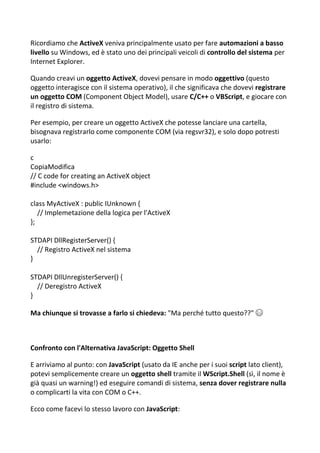 Ricordiamo che ActiveX veniva principalmente usato per fare automazioni a basso
livello su Windows, ed è stato uno dei principali veicoli di controllo del sistema per
Internet Explorer.
Quando creavi un oggetto ActiveX, dovevi pensare in modo oggettivo (questo
oggetto interagisce con il sistema operativo), il che significava che dovevi registrare
un oggetto COM (Component Object Model), usare C/C++ o VBScript, e giocare con
il registro di sistema.
Per esempio, per creare un oggetto ActiveX che potesse lanciare una cartella,
bisognava registrarlo come componente COM (via regsvr32), e solo dopo potresti
usarlo:
c
CopiaModifica
// C code for creating an ActiveX object
#include <windows.h>
class MyActiveX : public IUnknown {
// Implemetazione della logica per l'ActiveX
};
STDAPI DllRegisterServer() {
// Registro ActiveX nel sistema
}
STDAPI DllUnregisterServer() {
// Deregistro ActiveX
}
Ma chiunque si trovasse a farlo si chiedeva: "Ma perché tutto questo??" 😅
Confronto con l'Alternativa JavaScript: Oggetto Shell
E arriviamo al punto: con JavaScript (usato da IE anche per i suoi script lato client),
potevi semplicemente creare un oggetto shell tramite il WScript.Shell (sì, il nome è
già quasi un warning!) ed eseguire comandi di sistema, senza dover registrare nulla
o complicarti la vita con COM o C++.
Ecco come facevi lo stesso lavoro con JavaScript:
 