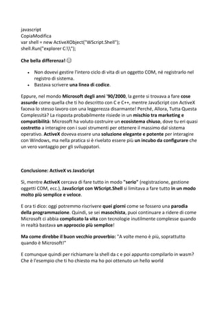 javascript
CopiaModifica
var shell = new ActiveXObject("WScript.Shell");
shell.Run("explorer C:");
Che bella differenza! 😂
 Non dovevi gestire l'intero ciclo di vita di un oggetto COM, né registrarlo nel
registro di sistema.
 Bastava scrivere una linea di codice.
Eppure, nel mondo Microsoft degli anni '90/2000, la gente si trovava a fare cose
assurde come quella che ti ho descritto con C e C++, mentre JavaScript con ActiveX
faceva lo stesso lavoro con una leggerezza disarmante! Perché, Allora, Tutta Questa
Complessità? La risposta probabilmente risiede in un mischio tra marketing e
compatibilità: Microsoft ha voluto costruire un ecosistema chiuso, dove tu eri quasi
costretto a interagire con i suoi strumenti per ottenere il massimo dal sistema
operativo. ActiveX doveva essere una soluzione elegante e potente per interagire
con Windows, ma nella pratica si è rivelato essere più un incubo da configurare che
un vero vantaggio per gli sviluppatori.
Conclusione: ActiveX vs JavaScript
Sì, mentre ActiveX cercava di fare tutto in modo "serio" (registrazione, gestione
oggetti COM, ecc.), JavaScript con WScript.Shell si limitava a fare tutto in un modo
molto più semplice e veloce.
E ora ti dico: oggi potremmo riscrivere quei giorni come se fossero una parodia
della programmazione. Quindi, se sei masochista, puoi continuare a ridere di come
Microsoft ci abbia complicato la vita con tecnologie inutilmente complesse quando
in realtà bastava un approccio più semplice!
Ma come direbbe il buon vecchio proverbio: "A volte meno è più, soprattutto
quando è Microsoft!"
E comunque quindi per richiamare la shell da c e poi appunto compilarlo in wasm?
Che è l'esempio che ti ho chiesto ma ho poi ottenuto un hello world
 