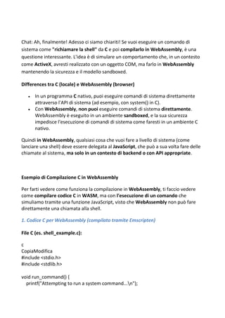 Chat: Ah, finalmente! Adesso ci siamo chiariti! Se vuoi eseguire un comando di
sistema come "richiamare la shell" da C e poi compilarlo in WebAssembly, è una
questione interessante. L'idea è di simulare un comportamento che, in un contesto
come ActiveX, avresti realizzato con un oggetto COM, ma farlo in WebAssembly
mantenendo la sicurezza e il modello sandboxed.
Differences tra C (locale) e WebAssembly (browser)
 In un programma C nativo, puoi eseguire comandi di sistema direttamente
attraverso l'API di sistema (ad esempio, con system() in C).
 Con WebAssembly, non puoi eseguire comandi di sistema direttamente.
WebAssembly è eseguito in un ambiente sandboxed, e la sua sicurezza
impedisce l'esecuzione di comandi di sistema come faresti in un ambiente C
nativo.
Quindi in WebAssembly, qualsiasi cosa che vuoi fare a livello di sistema (come
lanciare una shell) deve essere delegata al JavaScript, che può a sua volta fare delle
chiamate al sistema, ma solo in un contesto di backend o con API appropriate.
Esempio di Compilazione C in WebAssembly
Per farti vedere come funziona la compilazione in WebAssembly, ti faccio vedere
come compilare codice C in WASM, ma con l'esecuzione di un comando che
simuliamo tramite una funzione JavaScript, visto che WebAssembly non può fare
direttamente una chiamata alla shell.
1. Codice C per WebAssembly (compilato tramite Emscripten)
File C (es. shell_example.c):
c
CopiaModifica
#include <stdio.h>
#include <stdlib.h>
void run_command() {
printf("Attempting to run a system command...n");
 