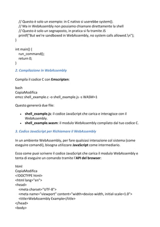 // Questo è solo un esempio: in C nativo si userebbe system().
// Ma in WebAssembly non possiamo chiamare direttamente la shell
// Questo è solo un segnaposto, in pratica si fa tramite JS
printf("But we're sandboxed in WebAssembly, no system calls allowed.n");
}
int main() {
run_command();
return 0;
}
2. Compilazione in WebAssembly
Compila il codice C con Emscripten:
bash
CopiaModifica
emcc shell_example.c -o shell_example.js -s WASM=1
Questo genererà due file:
 shell_example.js: il codice JavaScript che carica e interagisce con il
WebAssembly.
 shell_example.wasm: il modulo WebAssembly compilato dal tuo codice C.
3. Codice JavaScript per Richiamare il WebAssembly
In un ambiente WebAssembly, per fare qualsiasi interazione col sistema (come
eseguire comandi), bisogna utilizzare JavaScript come intermediario.
Ecco come puoi scrivere il codice JavaScript che carica il modulo WebAssembly e
tenta di eseguire un comando tramite l'API del browser:
html
CopiaModifica
<!DOCTYPE html>
<html lang="en">
<head>
<meta charset="UTF-8">
<meta name="viewport" content="width=device-width, initial-scale=1.0">
<title>WebAssembly Example</title>
</head>
<body>
 