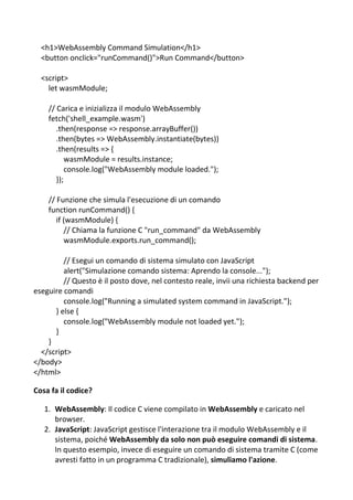 <h1>WebAssembly Command Simulation</h1>
<button onclick="runCommand()">Run Command</button>
<script>
let wasmModule;
// Carica e inizializza il modulo WebAssembly
fetch('shell_example.wasm')
.then(response => response.arrayBuffer())
.then(bytes => WebAssembly.instantiate(bytes))
.then(results => {
wasmModule = results.instance;
console.log("WebAssembly module loaded.");
});
// Funzione che simula l'esecuzione di un comando
function runCommand() {
if (wasmModule) {
// Chiama la funzione C "run_command" da WebAssembly
wasmModule.exports.run_command();
// Esegui un comando di sistema simulato con JavaScript
alert("Simulazione comando sistema: Aprendo la console...");
// Questo è il posto dove, nel contesto reale, invii una richiesta backend per
eseguire comandi
console.log("Running a simulated system command in JavaScript.");
} else {
console.log("WebAssembly module not loaded yet.");
}
}
</script>
</body>
</html>
Cosa fa il codice?
1. WebAssembly: Il codice C viene compilato in WebAssembly e caricato nel
browser.
2. JavaScript: JavaScript gestisce l'interazione tra il modulo WebAssembly e il
sistema, poiché WebAssembly da solo non può eseguire comandi di sistema.
In questo esempio, invece di eseguire un comando di sistema tramite C (come
avresti fatto in un programma C tradizionale), simuliamo l'azione.
 