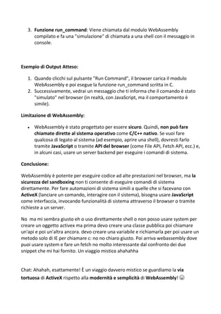 3. Funzione run_command: Viene chiamata dal modulo WebAssembly
compilato e fa una "simulazione" di chiamata a una shell con il messaggio in
console.
Esempio di Output Atteso:
1. Quando clicchi sul pulsante "Run Command", il browser carica il modulo
WebAssembly e poi esegue la funzione run_command scritta in C.
2. Successivamente, vedrai un messaggio che ti informa che il comando è stato
"simulato" nel browser (in realtà, con JavaScript, ma il comportamento è
simile).
Limitazione di WebAssembly:
 WebAssembly è stato progettato per essere sicuro. Quindi, non può fare
chiamate dirette al sistema operativo come C/C++ nativo. Se vuoi fare
qualcosa di legato al sistema (ad esempio, aprire una shell), dovresti farlo
tramite JavaScript o tramite API del browser (come File API, Fetch API, ecc.) e,
in alcuni casi, usare un server backend per eseguire i comandi di sistema.
Conclusione:
WebAssembly è potente per eseguire codice ad alte prestazioni nel browser, ma la
sicurezza del sandboxing non ti consente di eseguire comandi di sistema
direttamente. Per fare automazioni di sistema simili a quelle che si facevano con
ActiveX (lanciare un comando, interagire con il sistema), bisogna usare JavaScript
come interfaccia, invocando funzionalità di sistema attraverso il browser o tramite
richieste a un server.
No ma mi sembra giusto eh o uso direttamente shell o non posso usare system per
creare un oggetto activex ma prima devo creare una classe pubblica poi chiamare
un'api e poi un'altra ancora. devo creare una variabile e richiamarla per poi usare un
metodo solo di IE per chiamare c: no no chiaro giusto. Poi arriva webassembly dove
puoi usare system e fare un fetch no molto interessante dal confronto dei due
snippet che mi hai fornito. Un viaggio mistico ahahahha
Chat: Ahahah, esattamente! È un viaggio davvero mistico se guardiamo la via
tortuosa di ActiveX rispetto alla modernità e semplicità di WebAssembly! 😆
 