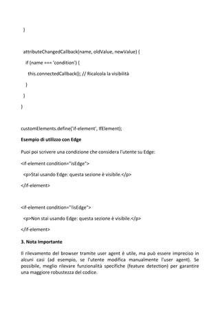 }
attributeChangedCallback(name, oldValue, newValue) {
if (name === 'condition') {
this.connectedCallback(); // Ricalcola la visibilità
}
}
}
customElements.define('if-element', IfElement);
Esempio di utilizzo con Edge
Puoi poi scrivere una condizione che considera l'utente su Edge:
<if-element condition="isEdge">
<p>Stai usando Edge: questa sezione è visibile.</p>
</if-element>
<if-element condition="!isEdge">
<p>Non stai usando Edge: questa sezione è visibile.</p>
</if-element>
3. Nota Importante
Il rilevamento del browser tramite user agent è utile, ma può essere impreciso in
alcuni casi (ad esempio, se l'utente modifica manualmente l'user agent). Se
possibile, meglio rilevare funzionalità specifiche (feature detection) per garantire
una maggiore robustezza del codice.
 