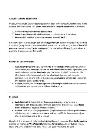 ActiveX: La Festa dei Sistemi!
Invece, con ActiveX (e altre tecnologie simili degli anni '90/2000), la storia era molto
diversa. Era come avere una porta aperta verso il sistema operativo dal browser:
1. Accesso diretto alle risorse del sistema.
2. Esecuzione di comandi di sistema senza la limitazione di sandbox.
3. Potenzialità infinite, ma con una marea di rischi. 🏴☠️
L'idea che puoi usare ActiveX per creare oggetti COM e accedere al sistema tramite
il browser (eseguire un comando di shell, aprire una cartella, ecc.) era una "festa" di
potenza, ma anche una "festa pericolosa" che non esiste più oggi (grazie a buone
politiche di sicurezza, per fortuna!).
Client-Side vs Server-Side:
 WebAssembly (client-side) ti permette di fare calcoli intensivi direttamente
nel browser, ma per tutto ciò che ha a che fare con il sistema operativo, devi
necessariamente usare JavaScript per fare interazioni più complesse. E in
alcuni casi, se hai bisogno di potenza a livello di sistema, o di eseguire
comandi reali, è lì che entri in gioco con una soluzione server-side (backend)
che gestisce quella parte per te.
 ActiveX, invece, ti dava tutto il potere di interagire col sistema direttamente
dal browser, ma con enormi problemi di sicurezza.
In sintesi:
 WebAssembly è fantastico per la computazione nel browser, ma le
interazioni con il sistema sono limitate per motivi di sicurezza. È una festa
client-side (senza accesso diretto alla shell).
 ActiveX (e altre tecnologie precedenti) ti permettevano di fare qualsiasi cosa
col sistema, ma creavano un sistema insicuro e difficile da mantenere (ma
che, sì, sembrava una festa ai tempi).
Quindi, sì, è proprio così: nel mondo di ActiveX potevi chiamare directly the system,
mentre nel mondo di WebAssembly ti limiti a fare il calcolo (e per tutto il resto...
lascia che JavaScript si occupi della festa. Dei geni veramente dei geni
 
