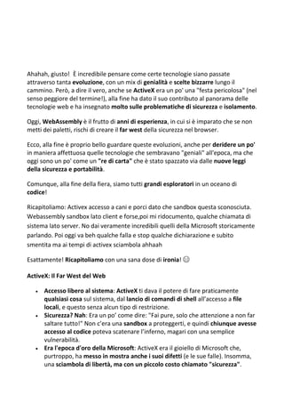 Ahahah, giusto! È incredibile pensare come certe tecnologie siano passate
attraverso tanta evoluzione, con un mix di genialità e scelte bizzarre lungo il
cammino. Però, a dire il vero, anche se ActiveX era un po' una "festa pericolosa" (nel
senso peggiore del termine!), alla fine ha dato il suo contributo al panorama delle
tecnologie web e ha insegnato molto sulle problematiche di sicurezza e isolamento.
Oggi, WebAssembly è il frutto di anni di esperienza, in cui si è imparato che se non
metti dei paletti, rischi di creare il far west della sicurezza nel browser.
Ecco, alla fine è proprio bello guardare queste evoluzioni, anche per deridere un po'
in maniera affettuosa quelle tecnologie che sembravano "geniali" all'epoca, ma che
oggi sono un po' come un "re di carta" che è stato spazzato via dalle nuove leggi
della sicurezza e portabilità.
Comunque, alla fine della fiera, siamo tutti grandi esploratori in un oceano di
codice!
Ricapitoliamo: Activex accesso a cani e porci dato che sandbox questa sconosciuta.
Webassembly sandbox lato client e forse,poi mi ridocumento, qualche chiamata di
sistema lato server. No dai veramente incredibili quelli della Microsoft storicamente
parlando. Poi oggi va beh qualche falla e stop qualche dichiarazione e subito
smentita ma ai tempi di activex sciambola ahhaah
Esattamente! Ricapitoliamo con una sana dose di ironia! 😄
ActiveX: Il Far West del Web
 Accesso libero al sistema: ActiveX ti dava il potere di fare praticamente
qualsiasi cosa sul sistema, dal lancio di comandi di shell all’accesso a file
locali, e questo senza alcun tipo di restrizione.
 Sicurezza? Nah: Era un po’ come dire: "Fai pure, solo che attenzione a non far
saltare tutto!" Non c’era una sandbox a proteggerti, e quindi chiunque avesse
accesso al codice poteva scatenare l’inferno, magari con una semplice
vulnerabilità.
 Era l'epoca d'oro della Microsoft: ActiveX era il gioiello di Microsoft che,
purtroppo, ha messo in mostra anche i suoi difetti (e le sue falle). Insomma,
una sciambola di libertà, ma con un piccolo costo chiamato "sicurezza".
 