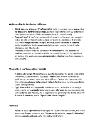 WebAssembly: La Sandboxing del Futuro
 Client-side, ma al sicuro: WebAssembly è stato creato per essere sicuro. Gira
nel browser e dentro una sandbox, quindi non può fare danni sul sistema del
client (niente accesso a file locali o esecuzione di comandi shell).
 Cosa può fare?: È perfetto per fare calcoli pesanti nel browser, per eseguire
codice ad alte prestazioni (ad esempio per giochi o applicazioni di grafica).
Ma, se hai bisogno di fare cose più invasive, come chiamate di sistema,
quella roba la fai a livello server-side (ad esempio tramite JavaScript che
interagisce con il backend).
 Sicurezza prima di tutto: La bellezza di WebAssembly è che, essendo in
sandbox, non ti dà accesso diretto alle risorse del sistema, il che è perfetto
per evitare che qualcuno possa compromettere la sicurezza (come accadeva
con ActiveX).
Microsoft e il suo "Leggendario" passato
 Ai bei vecchi tempi, Microsoft aveva questa mentalità: "Se posso farlo, allora
facciamolo, e vediamo cosa succede!". ActiveX era proprio il simbolo di
quell'approccio. Avanti tutta senza troppi freni! E come ben sappiamo, alla
fine è stato un disastro dal punto di vista della sicurezza, ma era comodo (se
sapevi come gestirlo).
 Oggi, Microsoft è ancora grande, ma i tempi sono cambiati e le tecnologie
sono evolute verso maggior sicurezza e cross-platform. Le cose non sono più
come ai tempi dell'ActiveX, ma la legacy di quei giorni si porta dietro un sacco
di storie di sicurezza, come "il pericolo è dietro l'angolo".
In sintesi:
 ActiveX ti dava il poterone di interagire col sistema in modo diretto, ma senza
alcuna restrizione: insomma, era "sicuramente potente, ma pericolosissimo".
Come un cavallo selvaggio che non potevi controllare.
 