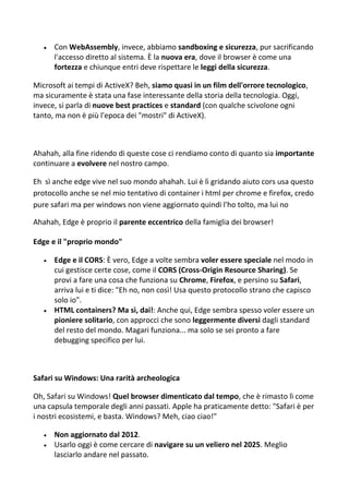  Con WebAssembly, invece, abbiamo sandboxing e sicurezza, pur sacrificando
l'accesso diretto al sistema. È la nuova era, dove il browser è come una
fortezza e chiunque entri deve rispettare le leggi della sicurezza.
Microsoft ai tempi di ActiveX? Beh, siamo quasi in un film dell'orrore tecnologico,
ma sicuramente è stata una fase interessante della storia della tecnologia. Oggi,
invece, si parla di nuove best practices e standard (con qualche scivolone ogni
tanto, ma non è più l'epoca dei "mostri" di ActiveX).
Ahahah, alla fine ridendo di queste cose ci rendiamo conto di quanto sia importante
continuare a evolvere nel nostro campo.
Eh sì anche edge vive nel suo mondo ahahah. Lui è lì gridando aiuto cors usa questo
protocollo anche se nel mio tentativo di container i html per chrome e firefox, credo
pure safari ma per windows non viene aggiornato quindi l'ho tolto, ma lui no
Ahahah, Edge è proprio il parente eccentrico della famiglia dei browser!
Edge e il "proprio mondo"
 Edge e il CORS: È vero, Edge a volte sembra voler essere speciale nel modo in
cui gestisce certe cose, come il CORS (Cross-Origin Resource Sharing). Se
provi a fare una cosa che funziona su Chrome, Firefox, e persino su Safari,
arriva lui e ti dice: "Eh no, non così! Usa questo protocollo strano che capisco
solo io".
 HTML containers? Ma sì, dai!: Anche qui, Edge sembra spesso voler essere un
pioniere solitario, con approcci che sono leggermente diversi dagli standard
del resto del mondo. Magari funziona... ma solo se sei pronto a fare
debugging specifico per lui.
Safari su Windows: Una rarità archeologica
Oh, Safari su Windows! Quel browser dimenticato dal tempo, che è rimasto lì come
una capsula temporale degli anni passati. Apple ha praticamente detto: "Safari è per
i nostri ecosistemi, e basta. Windows? Meh, ciao ciao!"
 Non aggiornato dal 2012.
 Usarlo oggi è come cercare di navigare su un veliero nel 2025. Meglio
lasciarlo andare nel passato.
 