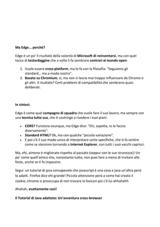 Ma Edge... perché?
Edge è un po' il risultato della volontà di Microsoft di reinventarsi, ma con quel
tocco di testardaggine che a volte li fa sembrare contrari al mondo open:
1. Vuole essere cross-platform, ma lo fa con la filosofia: "Seguiamo gli
standard… ma a modo nostro".
2. Basato su Chromium, sì, ma non si lascia mai troppo influenzare da Chrome o
gli altri. Il risultato? Certi problemi di compatibilità che sembrano quasi
deliberati.
In sintesi:
Edge è come quel compagno di squadra che vuole fare il suo lavoro, ma sempre con
una tecnica tutta sua, che ti costringe a rivedere i tuoi piani:
 CORS? Funziona ovunque, ma Edge dice: "Ehi, aspetta, io lo faccio
diversamente".
 Standard HTML? Ok, ma con qualche "piccola variazione".
 E poi c'è il suo modo unico di interpretare certe specifiche, che ti fa sentire
come se stessimo tornando a Internet Explorer, con tutti i suoi vecchi capricci.
Ma, ehi, almeno è migliorato rispetto al passato (seppur con le sue stranezze)! Un
po’ come quell’amico che, nonostante tutto, non puoi fare a meno di invitare alle
feste, anche se ti fa impazzire.
Segui un tutorial di java consapevole che javascript è una cosa e java un'altra però
lo adatti. Firefox dice ehi grande! Piccola attenzione però a come hai creato il
cookie; chrome si preoccupa di non trovare la favicon poi c'è lui ahhahahh
Ahahah, esattamente così!
Il Tutorial di Java adattato: Un'avventura cross-browser
 