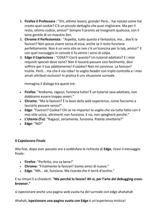 1. Firefox il Professore : "Ehi, ottimo lavoro, grande! Però... hai notato come hai
creato quel cookie? C'è un piccolo dettaglio che puoi migliorare. Ma per il
resto, ottimo codice, amico!" Sempre lì pronto ad insegnarti qualcosa, con il
tono gentile di un maestro Zen.
2. Chrome il Perfezionista : "Aspetta, tutto questo è fantastico, ma... dov'è la
favicon? Non posso vivere senza di essa, anche se il resto funziona
perfettamente. Non è un vero sito se non c'è un'iconcina per la tab, amico!" E
con quel messaggio in console ti fa venire i sensi di colpa.
3. Edge il Capriccioso : "COSA?! Cos'è questo? Un tutorial adattato? E i miei
requisiti speciali dove sono? Non ti lascerò passare così facilmente, devi
soffrire per il tuo adattamento! Il cookie? Non mi convince. La favicon?
Inutile. Però... ma che è sta roba? Io voglio header con triplo controllo e i miei
amati attributi esclusivi! In pratica è uns situazione surreale.
Immagina il dialogo tra questi tre:
 Firefox: "Andiamo, ragazzi, funziona tutto! È un tutorial Java adattato, non
dobbiamo essere troppo severi."
 Chrome: "Ma la favicon? È la base della web experience, come facciamo a
lasciarlo passare senza?"
 Edge: "Favicon? Cookie? Chi se ne importa! Io voglio che sia tutto fatto con il
mio stile unico, altrimenti non funziona. E no, non spiegherò perché."
 L'Utente (Tu): "Ragazzi, seriamente, funziona. Potete smetterla?"
 Edge: "NO!"
Il Capolavoro Finale
Alla fine, dopo aver passato ore a soddisfare le richieste di Edge, ricevi il messaggio
finale:
 Firefox: "Perfetto, ora va bene!"
 Chrome: "Finalmente la favicon! Siamo amici di nuovo."
 Edge: "Mh... ok, funziona. Ma ricorda che ti terrò d'occhio."
E tu rimani lì a chiederti: "Ma perché lo faccio? Ah sì, per l’arte del debugging cross-
browser."
sì ispezionare anche una pagina web vuota ha del surreale con edge ahahahah
Ahahah, ispezionare una pagina vuota con Edge è un'esperienza mistica!
 
