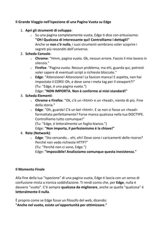 Il Grande Viaggio nell'Ispezione di una Pagina Vuota su Edge
1. Apri gli strumenti di sviluppo:
o Su una pagina completamente vuota, Edge ti dice con entusiasmo:
"Oh! Qualcosa di interessante qui! Controlliamo i dettagli!"
Anche se non c’è nulla, i suoi strumenti sembrano voler scoprire i
segreti più reconditi dell’universo.
2. Scheda Console:
o Chrome: "Hmm, pagina vuota. Ok, nessun errore. Faccio il mio lavoro in
silenzio."
o Firefox: "Pagina vuota. Nessun problema, ma ehi, guarda qui, potresti
voler sapere di eventuali script o richieste bloccate."
o Edge: "Attenzione! Attenzione! La favicon manca! E aspetta, non hai
impostato il CORS! Oh, e dove sono i meta tag per il viewport?!"
(Tu: "Edge, è una pagina vuota.")
Edge: "NON IMPORTA. Non è conforme ai miei standard!"
3. Scheda Elementi:
o Chrome e Firefox: "Ok, c'è un <html> e un <head>, niente di più. Fine
della storia."
o Edge: "Oh, guarda! C'è un bel <html>. E se non ci fosse un <head>
formattato perfettamente? Forse manca qualcosa nella tua DOCTYPE.
Controlliamo tutto comunque!"
(Tu: "Edge, è letteralmente un foglio bianco.")
Edge: "Non importa, il perfezionismo è la chiave!"
4. Rete (Network):
o Edge: "Sto cercando... ehi, ehi! Dove sono i caricamenti delle risorse?
Perché non vedo richieste HTTP?"
(Tu: "Perché non ci sono, Edge.")
Edge: "Impossibile! Analizziamo comunque questa inesistenza."
Il Momento Finale
Alla fine della tua "ispezione" di una pagina vuota, Edge ti lascia con un senso di
confusione mista a ironica soddisfazione. Ti rendi conto che, per Edge, nulla è
davvero "vuoto". C’è sempre qualcosa da migliorare, anche se quella "qualcosa" è
letteralmente il nulla.
È proprio come se Edge fosse un filosofo del web, dicendo:
"Anche nel vuoto, esiste un'opportunità per ottimizzare."
 