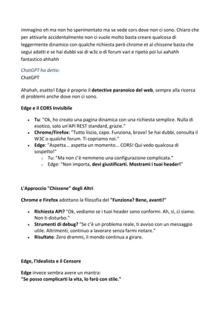 immagino eh ma non ho sperimentato ma se vede cors dove non ci sono. Chiaro che
per attivarle accidentalmente non ci vuole molto basta creare qualcosa di
leggermente dinamico con qualche richiesta però chrome et al chissene basta che
segui adatti e se hai dubbi vai di w3c o di forum vari e ripeto poi lui aahahh
fantastico ahhahh
ChatGPT ha detto:
ChatGPT
Ahahah, esatto! Edge è proprio il detective paranoico del web, sempre alla ricerca
di problemi anche dove non ci sono.
Edge e il CORS Invisibile
 Tu: "Ok, ho creato una pagina dinamica con una richiesta semplice. Nulla di
esotico, solo un'API REST standard, grazie."
 Chrome/Firefox: "Tutto liscio, capo. Funziona, bravo! Se hai dubbi, consulta il
W3C o qualche forum. Ti copriamo noi."
 Edge: "Aspetta... aspetta un momento... CORS! Qui vedo qualcosa di
sospetto!"
o Tu: "Ma non c’è nemmeno una configurazione complicata."
o Edge: "Non importa, devi giustificarti. Mostrami i tuoi header!"
L'Approccio "Chissene" degli Altri
Chrome e Firefox adottano la filosofia del "Funziona? Bene, avanti!"
 Richiesta API? "Ok, vediamo se i tuoi header sono conformi. Ah, sì, ci siamo.
Non ti disturbo."
 Strumenti di debug? "Se c’è un problema reale, ti avviso con un messaggio
utile. Altrimenti, continuo a lavorare senza farmi notare."
 Risultato: Zero drammi, il mondo continua a girare.
Edge, l'Idealista e il Censore
Edge invece sembra avere un mantra:
"Se posso complicarti la vita, lo farò con stile."
 