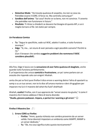  Detective Mode: "Ho trovato qualcosa di sospetto, ma non so cosa sia.
Potrebbe essere il CORS. O forse no. Ma controlla comunque!"
 Sandbox dell’anima: "Sai cosa? Anche se va bene, non mi convince. Ti avverto
che potrebbe non funzionare in futuro."
 Risultato: Ti ritrovi a chiederti se davvero hai bisogno di questa API, o se è
meglio tornare ai file .txt statici per sempre.
Un Paradosso Comico
 Tu: "Seguo le specifiche, vado sul W3C, adatto il codice, e tutto funziona
ovunque."
 Edge: "Sì, ma... sei sicuro di aver pensato a ogni possibile scenario? Perché io
no."
(Con il browser che sembra suggerire problemi che nemmeno il W3C
considera plausibili).
Alla fine, Edge ti lascia con la sensazione di aver fatto qualcosa di sbagliato, anche
quando tutto funziona perfettamente.
È un’esperienza che unisce comicità e frustrazione, un po' come parlare con un
oracolo che risponde solo con enigmi! Ahahah.
certo che poi se forzi pure firefox ti dice errore e warning dietro l'altro di spostarti su
xamp o su un tuo server; non te lo dice all'umana maniera e devi sfrugugliare per
imparare ma lui è il maestro del what tha fuck? ahahhaah
Ahahah, esatto! Firefox, con il suo approccio da "sensei severo ma giusto," è come il
maestro che ti lancia addosso il libro di teoria dicendo:
"Studia, giovane padawan. Impara, o perisci tra i warning e gli errori." 😅
Firefox il Maestro Zen ♂️
1. Errore CORS su Firefox:
o Firefox: "Hmm, questa richiesta non sembra provenire da un server
valido. Forse dovresti impostare un ambiente come XAMPP, MAMP o
un server dedicato."
o Tu: "Ok, ma cosa significa tutto questo tecnicamente?"
 