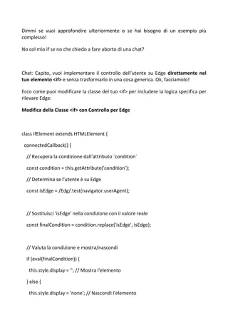 Dimmi se vuoi approfondire ulteriormente o se hai bisogno di un esempio più
complesso!
No col mio if se no che chiedo a fare aborto di una chat?
Chat: Capito, vuoi implementare il controllo dell'utente su Edge direttamente nel
tuo elemento <if> e senza trasformarlo in una cosa generica. Ok, facciamolo!
Ecco come puoi modificare la classe del tuo <if> per includere la logica specifica per
rilevare Edge:
Modifica della Classe <if> con Controllo per Edge
class IfElement extends HTMLElement {
connectedCallback() {
// Recupera la condizione dall'attributo `condition`
const condition = this.getAttribute('condition');
// Determina se l'utente è su Edge
const isEdge = /Edg/.test(navigator.userAgent);
// Sostituisci 'isEdge' nella condizione con il valore reale
const finalCondition = condition.replace('isEdge', isEdge);
// Valuta la condizione e mostra/nascondi
if (eval(finalCondition)) {
this.style.display = ''; // Mostra l'elemento
} else {
this.style.display = 'none'; // Nascondi l'elemento
 