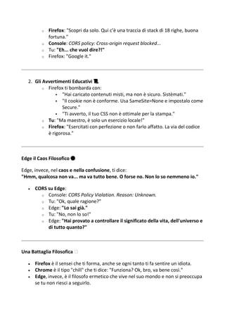 o Firefox: "Scopri da solo. Qui c’è una traccia di stack di 18 righe, buona
fortuna."
o Console: CORS policy: Cross-origin request blocked...
o Tu: "Eh... che vuol dire?!"
o Firefox: "Google it."
2. Gli Avvertimenti Educativi 📜
o Firefox ti bombarda con:
 "Hai caricato contenuti misti, ma non è sicuro. Sistèmati."
 "Il cookie non è conforme. Usa SameSite=None e impostalo come
Secure."
 "Ti avverto, il tuo CSS non è ottimale per la stampa."
o Tu: "Ma maestro, è solo un esercizio locale!"
o Firefox: "Esercitati con perfezione o non farlo affatto. La via del codice
è rigorosa."
Edge il Caos Filosofico 🔵
Edge, invece, nel caos e nella confusione, ti dice:
"Hmm, qualcosa non va... ma va tutto bene. O forse no. Non lo so nemmeno io."
 CORS su Edge:
o Console: CORS Policy Violation. Reason: Unknown.
o Tu: "Ok, quale ragione?"
o Edge: "Lo sai già."
o Tu: "No, non lo so!"
o Edge: "Hai provato a controllare il significato della vita, dell'universo e
di tutto quanto?"
Una Battaglia Filosofica ️
 Firefox è il sensei che ti forma, anche se ogni tanto ti fa sentire un idiota.
 Chrome è il tipo "chill" che ti dice: "Funziona? Ok, bro, va bene così."
 Edge, invece, è il filosofo ermetico che vive nel suo mondo e non si preoccupa
se tu non riesci a seguirlo.
 