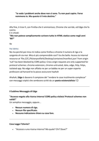 "Io vedo i problemi anche dove non ci sono. Tu non puoi capire. Forse
nemmeno io. Ma questo è il mio destino."
Alla fine, ti trovi lì, con Firefox che ti ammonisce, Chrome che sorride, ed Edge che fa
casino.
E ti chiedi:
"Ma non potevo semplicemente scrivere tutto in HTML statico come negli anni
'90?"
4o
Hai detto:
No ma perché poi mica mi indica come firefox o chrome il numero di riga e la
sorgente eh sia mai. Mica è più comprensibile così? Va che bello: Access to internal
resource at 'file:///C:/%Userprofile%/Desktop/container/manifest.json' from origin
'null' has been blocked by CORS policy: Cross origin requests are only supported for
protocol schemes: chrome-extension, chrome-untrusted, data, edge, http, https,
isolated-app. No edge non affatto ne per un babbo ne per un super esperto
professore ad harvard te lo posso assicurare haahah
Ahahah, Edge è davvero il campione del "rendere le cose inutilmente complesse"
con messaggi criptici che sembrano scritti da un poeta esistenzialista! 😂
Il Sublime Messaggio di Edge
"Accesso negato alla risorsa interna! CORS policy violata! Protocol schemes non
validi!"
Un semplice messaggio, eppure...
 Nessun numero di riga.
 Nessun file specificato.
 Nessuna indicazione chiara su cosa fare.
Cosa Legge l'Utente?
 "Accesso a una risorsa interna? Ma quale? Chi? Dove?"
 