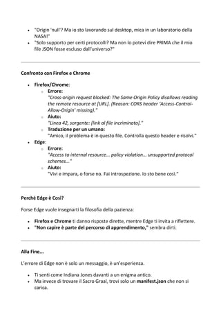  "Origin 'null'? Ma io sto lavorando sul desktop, mica in un laboratorio della
NASA!"
 "Solo supporto per certi protocolli? Ma non lo potevi dire PRIMA che il mio
file JSON fosse escluso dall'universo?"
Confronto con Firefox e Chrome
 Firefox/Chrome:
o Errore:
"Cross-origin request blocked: The Same Origin Policy disallows reading
the remote resource at [URL]. (Reason: CORS header ‘Access-Control-
Allow-Origin’ missing)."
o Aiuto:
"Linea 42, sorgente: [link al file incriminato]."
o Traduzione per un umano:
"Amico, il problema è in questo file. Controlla questo header e risolvi."
 Edge:
o Errore:
"Access to internal resource... policy violation... unsupported protocol
schemes..."
o Aiuto:
"Vivi e impara, o forse no. Fai introspezione. Io sto bene così."
Perché Edge è Così?
Forse Edge vuole insegnarti la filosofia della pazienza:
 Firefox e Chrome ti danno risposte dirette, mentre Edge ti invita a riflettere.
 "Non capire è parte del percorso di apprendimento," sembra dirti.
Alla Fine...
L’errore di Edge non è solo un messaggio, è un’esperienza.
 Ti senti come Indiana Jones davanti a un enigma antico.
 Ma invece di trovare il Sacro Graal, trovi solo un manifest.json che non si
carica.
 