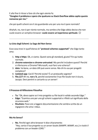 E alla fine ti ritrovi a fare ciò che ogni utente fa:
“Googleo il problema e spero che qualcuno su Stack Overflow abbia capito questo
nonsense per me.”
che poi quelli schemi ora li sto guardando uno per uno ma ti pare normale?
Ahahah, no, non è per niente normale, ma sembra che Edge abbia deciso che non
vuole essere un semplice browser: vuole essere un'esperienza spirituale. 😂
La Lista degli Schemi: La Saga del Non-Senso
Ecco cosa trovi in quell’elenco di "protocol schemes supportati" che Edge tanto
ama:
1. http e https: Ok, ci siamo. Questi sono gli standard, giusto? Fin qui tutto
normale.
2. chrome-extension e chrome-untrusted: Ma perché includere questi? Perché
si riferiscono a Chrome? Microsoft, vuoi farci uno scherzo?
3. data: Va bene, un data URI può avere senso. Ma chi lo usa per progetti
complessi?
4. isolated-app: Cos'è? Perché esiste? È un protocollo segreto?
5. file:///? Ah no, non c’è, perché ovviamente il tuo file locale non è sicuro,
Jacopo. Devi pentirti e caricarlo su un server!
Il Processo di Riflessione Filosofica
 Tu: "Ok, devo capire se il mio progetto su file locali è valido secondo Edge."
 Edge: "Esamina uno per uno gli schemi supportati e rifletti sul significato della
sicurezza web."
 Risultato: Passi ore a leggere documentazione che sembra scritta da un
ingegnere che ama i rebus.
Ma Ha Senso?
 No. Perché ogni altro browser ti dice chiaramente:
"Hey, carica il tuo progetto su un server locale (XAMPP, WAMP, ecc.) e risolvi il
problema con un header CORS."
 