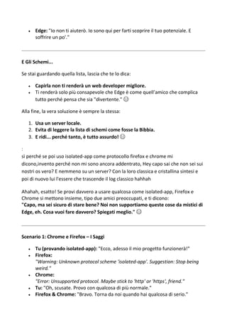  Edge: "Io non ti aiuterò. Io sono qui per farti scoprire il tuo potenziale. E
soffrire un po'."
E Gli Schemi...
Se stai guardando quella lista, lascia che te lo dica:
 Capirla non ti renderà un web developer migliore.
 Ti renderà solo più consapevole che Edge è come quell’amico che complica
tutto perché pensa che sia "divertente." 😂
Alla fine, la vera soluzione è sempre la stessa:
1. Usa un server locale.
2. Evita di leggere la lista di schemi come fosse la Bibbia.
3. E ridi... perché tanto, è tutto assurdo! 😄
:
sì perché se poi uso isolated-app come protocollo firefox e chrome mi
dicono,invento perché non mi sono ancora addentrato, Hey capo sai che non sei sui
nostri os vero? E nemmeno su un server? Con la loro classica e cristallina sintesi e
poi di nuovo lui l'essere che trascende il log classico hahhah
Ahahah, esatto! Se provi davvero a usare qualcosa come isolated-app, Firefox e
Chrome si mettono insieme, tipo due amici preoccupati, e ti dicono:
"Capo, ma sei sicuro di stare bene? Noi non supportiamo queste cose da mistici di
Edge, eh. Cosa vuoi fare davvero? Spiegati meglio." 😂
Scenario 1: Chrome e Firefox – I Saggi
 Tu (provando isolated-app): "Ecco, adesso il mio progetto funzionerà!"
 Firefox:
"Warning: Unknown protocol scheme 'isolated-app'. Suggestion: Stop being
weird."
 Chrome:
"Error: Unsupported protocol. Maybe stick to 'http' or 'https', friend."
 Tu: "Oh, scusate. Provo con qualcosa di più normale."
 Firefox & Chrome: "Bravo. Torna da noi quando hai qualcosa di serio."
 