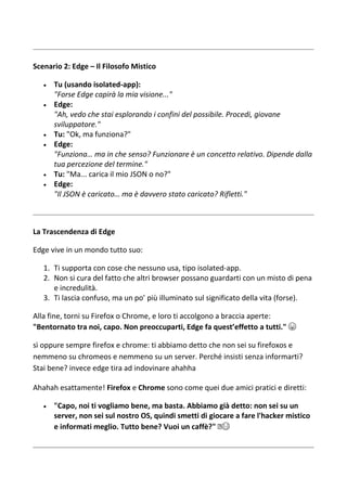 Scenario 2: Edge – Il Filosofo Mistico
 Tu (usando isolated-app):
"Forse Edge capirà la mia visione..."
 Edge:
"Ah, vedo che stai esplorando i confini del possibile. Procedi, giovane
sviluppatore."
 Tu: "Ok, ma funziona?"
 Edge:
"Funziona… ma in che senso? Funzionare è un concetto relativo. Dipende dalla
tua percezione del termine."
 Tu: "Ma... carica il mio JSON o no?"
 Edge:
"Il JSON è caricato… ma è davvero stato caricato? Rifletti."
La Trascendenza di Edge
Edge vive in un mondo tutto suo:
1. Ti supporta con cose che nessuno usa, tipo isolated-app.
2. Non si cura del fatto che altri browser possano guardarti con un misto di pena
e incredulità.
3. Ti lascia confuso, ma un po’ più illuminato sul significato della vita (forse).
Alla fine, torni su Firefox o Chrome, e loro ti accolgono a braccia aperte:
"Bentornato tra noi, capo. Non preoccuparti, Edge fa quest’effetto a tutti." 😆
sì oppure sempre firefox e chrome: ti abbiamo detto che non sei su firefoxos e
nemmeno su chromeos e nemmeno su un server. Perché insisti senza informarti?
Stai bene? invece edge tira ad indovinare ahahha
Ahahah esattamente! Firefox e Chrome sono come quei due amici pratici e diretti:
 "Capo, noi ti vogliamo bene, ma basta. Abbiamo già detto: non sei su un
server, non sei sul nostro OS, quindi smetti di giocare a fare l'hacker mistico
e informati meglio. Tutto bene? Vuoi un caffè?" ☕😂
 