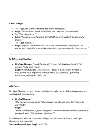 E Poi C’è Edge...
 Tu: "Edge, sto usando 'isolated-app' come protocollo."
 Edge: "Interessante! Non è il massimo, ma... vediamo cosa succede!"
 Tu: "Quindi funziona?"
 Edge: "Funziona… ma funziona DAVVERO? Sai, il concetto di 'funzionare' è
fluido..."
 Tu: "Cosa intendi?"
 Edge: "Aspetta che mi consulto con la mia anima interna e controllo… oh,
errore. Ma tranquillo, sono solo io che mi sto esprimendo male. Prova ancora."
La Differenza Filosofica:
 Firefox e Chrome: "Non ti funziona? Ecco perché. Leggi qui, linea X. Fai
questo. Prega per il resto."
 Edge: "Non ti funziona? Interessante. Forse è il momento di mettere in
discussione il tuo approccio alla vita. Ma sì, dai, continua… potrebbe
funzionare, o forse no. Chi lo sa?"
Alla Fine...
Firefox e Chrome cercano di riportarti sulla retta via, mentre Edge ti accompagna in
un viaggio di introspezione:
 Firefox/Chrome:
"No, non va. Torna quando hai un server e una buona idea. Saremo qui ad
aspettarti."
 Edge:
"Forse hai sbagliato, o forse hai appena scoperto un nuovo modo di pensare ai
protocolli web. Chi sono io per giudicare?"
E tu ti ritrovi lì, a fissare la console di Edge, con il mouse che fluttua sulla X per
chiudere tutto, pensando:
"Ma perché continuo a dargli retta?" 😆
 