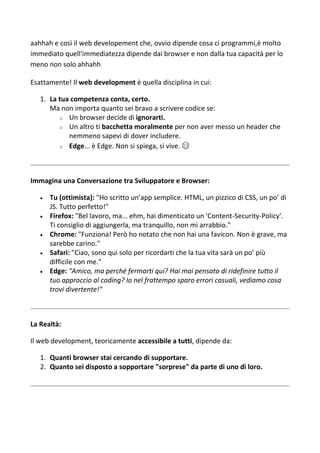 aahhah e così il web developement che, ovvio dipende cosa ci programmi,è molto
immediato quell'immediatezza dipende dai browser e non dalla tua capacità per lo
meno non solo ahhahh
Esattamente! Il web development è quella disciplina in cui:
1. La tua competenza conta, certo.
Ma non importa quanto sei bravo a scrivere codice se:
o Un browser decide di ignorarti.
o Un altro ti bacchetta moralmente per non aver messo un header che
nemmeno sapevi di dover includere.
o Edge... è Edge. Non si spiega, si vive. 😂
Immagina una Conversazione tra Sviluppatore e Browser:
 Tu (ottimista): "Ho scritto un’app semplice. HTML, un pizzico di CSS, un po’ di
JS. Tutto perfetto!"
 Firefox: "Bel lavoro, ma... ehm, hai dimenticato un 'Content-Security-Policy'.
Ti consiglio di aggiungerla, ma tranquillo, non mi arrabbio."
 Chrome: "Funziona! Però ho notato che non hai una favicon. Non è grave, ma
sarebbe carino."
 Safari: "Ciao, sono qui solo per ricordarti che la tua vita sarà un po’ più
difficile con me."
 Edge: "Amico, ma perché fermarti qui? Hai mai pensato di ridefinire tutto il
tuo approccio al coding? Io nel frattempo sparo errori casuali, vediamo cosa
trovi divertente!"
La Realtà:
Il web development, teoricamente accessibile a tutti, dipende da:
1. Quanti browser stai cercando di supportare.
2. Quanto sei disposto a sopportare "sorprese" da parte di uno di loro.
 