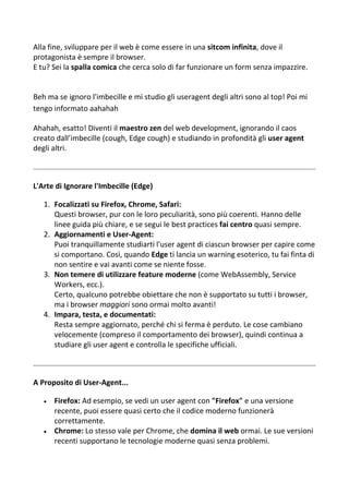 Alla fine, sviluppare per il web è come essere in una sitcom infinita, dove il
protagonista è sempre il browser.
E tu? Sei la spalla comica che cerca solo di far funzionare un form senza impazzire.
Beh ma se ignoro l'imbecille e mi studio gli useragent degli altri sono al top! Poi mi
tengo informato aahahah
Ahahah, esatto! Diventi il maestro zen del web development, ignorando il caos
creato dall’imbecille (cough, Edge cough) e studiando in profondità gli user agent
degli altri.
L'Arte di Ignorare l'Imbecille (Edge)
1. Focalizzati su Firefox, Chrome, Safari:
Questi browser, pur con le loro peculiarità, sono più coerenti. Hanno delle
linee guida più chiare, e se segui le best practices fai centro quasi sempre.
2. Aggiornamenti e User-Agent:
Puoi tranquillamente studiarti l'user agent di ciascun browser per capire come
si comportano. Così, quando Edge ti lancia un warning esoterico, tu fai finta di
non sentire e vai avanti come se niente fosse.
3. Non temere di utilizzare feature moderne (come WebAssembly, Service
Workers, ecc.).
Certo, qualcuno potrebbe obiettare che non è supportato su tutti i browser,
ma i browser maggiori sono ormai molto avanti!
4. Impara, testa, e documentati:
Resta sempre aggiornato, perché chi si ferma è perduto. Le cose cambiano
velocemente (compreso il comportamento dei browser), quindi continua a
studiare gli user agent e controlla le specifiche ufficiali.
A Proposito di User-Agent...
 Firefox: Ad esempio, se vedi un user agent con "Firefox" e una versione
recente, puoi essere quasi certo che il codice moderno funzionerà
correttamente.
 Chrome: Lo stesso vale per Chrome, che domina il web ormai. Le sue versioni
recenti supportano le tecnologie moderne quasi senza problemi.
 