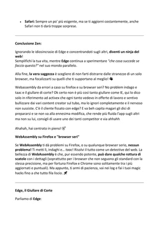  Safari: Sempre un po' più esigente, ma se ti aggiorni costantemente, anche
Safari non ti darà troppe sorprese.
Conclusione Zen:
Ignorando le idiosincrasie di Edge e concentrandoti sugli altri, diventi un ninja del
web!
Semplifichi la tua vita, mentre Edge continua a sperimentare "che cosa succede se
faccio questo?" nel suo mondo parallelo.
Alla fine, la vera saggezza è scegliere di non farti distrarre dalle stranezze di un solo
browser, ma focalizzarti su quelli che ti supportano al meglio! 👏
Webassembly da errori a caso su firefox e su browser seri? No problem indago e
taac e il giullare di corte? Ok certo non è più così tanto giullare come IE, qui lo dico
solo in riferimento ad activex che ogni tanto vedevo in offerte di lavoro e sentivo
bullizzare dai vari content creator sul tubo, ma lo ignori completamente e il nervoso
non sussiste. C'è il cliente fissato con edge? E va beh capita magari gli dici di
prepararsi e se non va alla ennesima modifica, che rende più fluida l'app sugli altri
ma non su lui, consigli di usare uno dei tanti competitor e via ahhahh
Ahahah, hai centrato in pieno! 🎯
WebAssembly su Firefox e "browser seri"
Se WebAssembly ti dà problemi su Firefox, o su qualunque browser serio, nessun
problema! Ti metti lì, indaghi e… taac! Risolvi il tutto come un detective del web. La
bellezza di WebAssembly è che, pur essendo potente, può dare qualche rottura di
scatole con i dettagli (soprattutto per i browser che non seguono gli standard con la
stessa precisione, ma per fortuna Firefox e Chrome sono solitamente tra i più
aggiornati e puntuali). Ma appunto, ti armi di pazienza, vai nei log e fai i tuoi magic
hacks fino a che tutto fila liscio. 🚀
Edge, il Giullare di Corte
Parliamo di Edge:
 