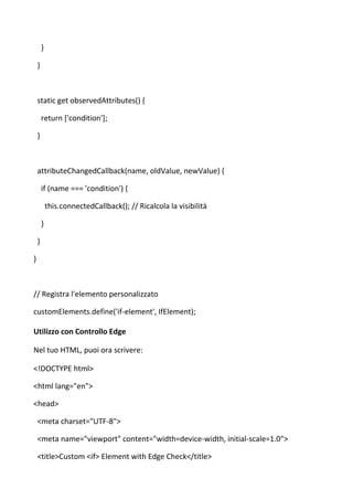 }
}
static get observedAttributes() {
return ['condition'];
}
attributeChangedCallback(name, oldValue, newValue) {
if (name === 'condition') {
this.connectedCallback(); // Ricalcola la visibilità
}
}
}
// Registra l'elemento personalizzato
customElements.define('if-element', IfElement);
Utilizzo con Controllo Edge
Nel tuo HTML, puoi ora scrivere:
<!DOCTYPE html>
<html lang="en">
<head>
<meta charset="UTF-8">
<meta name="viewport" content="width=device-width, initial-scale=1.0">
<title>Custom <if> Element with Edge Check</title>
 