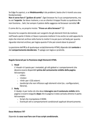Se Edge fa capricci, o se WebAssembly ti da problemi, basta che ti ricordi una cosa
fondamentale:
Non ti serve fare il "giullare di corte". Ogni browser ha il suo comportamento, ma
tu sei l'esperto. Sai dove risolvere, e se un cliente è troppo fissato su qualcosa che
non funziona... beh, hai sempre il potere della saggezza nel browser corretto! 👑
E come dici tu, se proprio insiste: "Prova un altro browser!" 😜
Siccome ho scoperto sbirciando vari sorgenti che gli elementi html da mettere
nell'head a parte il titolo e il base si possono mettere lì ma anche no vedi appunto lo
style che internet archive nella home lo mette lì ma poi pure nel body per quanto
riguarda internet archive; per logica questo if che poi creerò dove lo piazzo?
La posizione dell'if (o di qualunque script/elemento HTML) dipende dal contesto e
dal comportamento desiderato. Ti spiego con logica e praticità.
Regole Generali per la Posizione degli Elementi HTML
1. Head
L’<head> è il posto per i metadati, gli stili globali e i comportamenti che
devono essere disponibili prima del caricamento visibile della pagina.
Ad esempio:
o <title>
o <meta>
o <link> per i CSS esterni.
o JavaScript che non influisce sugli elementi visivi (es.: configurazioni,
librerie).
2. Body
Il <body> è per tutto ciò che deve interagire con il contenuto visibile della
pagina o essere eseguito dopo che la pagina è stata caricata almeno in parte.
Ad esempio:
o Script che manipolano il DOM.
o Eventuali stili o comportamenti condizionali applicati dinamicamente.
Dove Mettere l'if?
Dipende da cosa vuoi fare con il tuo script condizionale.
 