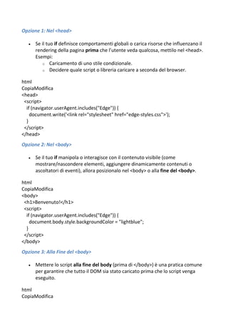 Opzione 1: Nel <head>
 Se il tuo if definisce comportamenti globali o carica risorse che influenzano il
rendering della pagina prima che l’utente veda qualcosa, mettilo nel <head>.
Esempi:
o Caricamento di uno stile condizionale.
o Decidere quale script o libreria caricare a seconda del browser.
html
CopiaModifica
<head>
<script>
if (navigator.userAgent.includes("Edge")) {
document.write('<link rel="stylesheet" href="edge-styles.css">');
}
</script>
</head>
Opzione 2: Nel <body>
 Se il tuo if manipola o interagisce con il contenuto visibile (come
mostrare/nascondere elementi, aggiungere dinamicamente contenuti o
ascoltatori di eventi), allora posizionalo nel <body> o alla fine del <body>.
html
CopiaModifica
<body>
<h1>Benvenuto!</h1>
<script>
if (navigator.userAgent.includes("Edge")) {
document.body.style.backgroundColor = "lightblue";
}
</script>
</body>
Opzione 3: Alla Fine del <body>
 Mettere lo script alla fine del body (prima di </body>) è una pratica comune
per garantire che tutto il DOM sia stato caricato prima che lo script venga
eseguito.
html
CopiaModifica
 