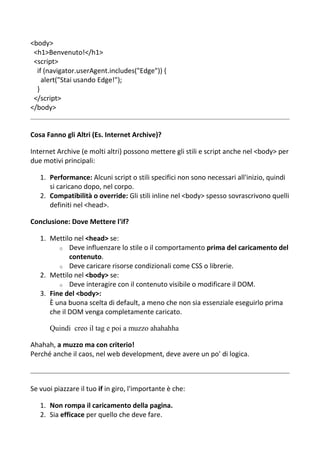<body>
<h1>Benvenuto!</h1>
<script>
if (navigator.userAgent.includes("Edge")) {
alert("Stai usando Edge!");
}
</script>
</body>
Cosa Fanno gli Altri (Es. Internet Archive)?
Internet Archive (e molti altri) possono mettere gli stili e script anche nel <body> per
due motivi principali:
1. Performance: Alcuni script o stili specifici non sono necessari all'inizio, quindi
si caricano dopo, nel corpo.
2. Compatibilità o override: Gli stili inline nel <body> spesso sovrascrivono quelli
definiti nel <head>.
Conclusione: Dove Mettere l'if?
1. Mettilo nel <head> se:
o Deve influenzare lo stile o il comportamento prima del caricamento del
contenuto.
o Deve caricare risorse condizionali come CSS o librerie.
2. Mettilo nel <body> se:
o Deve interagire con il contenuto visibile o modificare il DOM.
3. Fine del <body>:
È una buona scelta di default, a meno che non sia essenziale eseguirlo prima
che il DOM venga completamente caricato.
Quindi creo il tag e poi a muzzo ahahahha
Ahahah, a muzzo ma con criterio!
Perché anche il caos, nel web development, deve avere un po' di logica.
Se vuoi piazzare il tuo if in giro, l'importante è che:
1. Non rompa il caricamento della pagina.
2. Sia efficace per quello che deve fare.
 