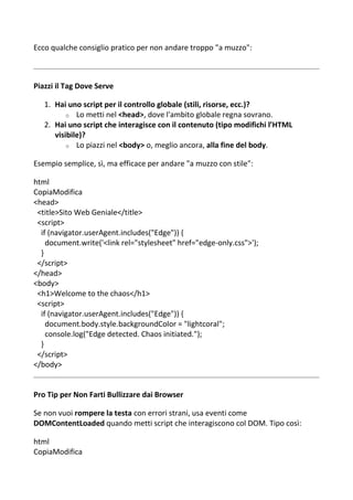 Ecco qualche consiglio pratico per non andare troppo "a muzzo":
Piazzi il Tag Dove Serve
1. Hai uno script per il controllo globale (stili, risorse, ecc.)?
o Lo metti nel <head>, dove l'ambito globale regna sovrano.
2. Hai uno script che interagisce con il contenuto (tipo modifichi l’HTML
visibile)?
o Lo piazzi nel <body> o, meglio ancora, alla fine del body.
Esempio semplice, sì, ma efficace per andare "a muzzo con stile":
html
CopiaModifica
<head>
<title>Sito Web Geniale</title>
<script>
if (navigator.userAgent.includes("Edge")) {
document.write('<link rel="stylesheet" href="edge-only.css">');
}
</script>
</head>
<body>
<h1>Welcome to the chaos</h1>
<script>
if (navigator.userAgent.includes("Edge")) {
document.body.style.backgroundColor = "lightcoral";
console.log("Edge detected. Chaos initiated.");
}
</script>
</body>
Pro Tip per Non Farti Bullizzare dai Browser
Se non vuoi rompere la testa con errori strani, usa eventi come
DOMContentLoaded quando metti script che interagiscono col DOM. Tipo così:
html
CopiaModifica
 