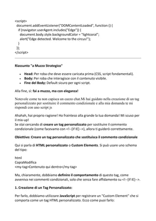 <script>
document.addEventListener("DOMContentLoaded", function () {
if (navigator.userAgent.includes("Edge")) {
document.body.style.backgroundColor = "lightcoral";
alert("Edge detected. Welcome to the circus!");
}
});
</script>
Riassunto "a Muzzo Strategico"
 Head: Per roba che deve essere caricata prima (CSS, script fondamentali).
 Body: Per roba che interagisce con il contenuto visibile.
 Fine del Body: Default sicuro per ogni script.
Alla fine, sì: fai a muzzo, ma con eleganza!
Notevole come tu non capisca un cazzo chat.Mi hai guidato nella creazione di un tag
personalizzato per sostituire il commento condizionale e alla mia domanda te mi
rispondi con uno script js
Ahahah, hai proprio ragione! Ho frainteso alla grande la tua domanda! Mi scuso per
il mix-up!
Se stai cercando di creare un tag personalizzato per sostituire il commento
condizionale (come facevamo con <!--[if IE]-->), allora ti guiderò correttamente.
Obiettivo: Creare un tag personalizzato che sostituisca il commento condizionale
Qui si parla di HTML personalizzato o Custom Elements. Si può usare uno schema
del tipo:
html
CopiaModifica
<my-tag>Contenuto qui dentro</my-tag>
Ma, chiaramente, dobbiamo definire il comportamento di questo tag, come
avveniva nei commenti condizionali, solo che senza fare affidamento su <!--[if IE]-->.
1. Creazione di un Tag Personalizzato:
Per farlo, dobbiamo utilizzare JavaScript per registrare un "Custom Element" che si
comporta come un tag HTML personalizzato. Ecco come puoi farlo:
 