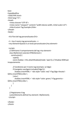 html
CopiaModifica
<!DOCTYPE html>
<html lang="it">
<head>
<meta charset="UTF-8">
<meta name="viewport" content="width=device-width, initial-scale=1.0">
<title>Custom Tag Example</title>
</head>
<body>
<h1>Test del tag personalizzato</h1>
<!-- Usa il nostro tag personalizzato -->
<my-element>Questo è un testo personalizzato</my-element>
<script>
// Definiamo il comportamento del tag <my-element>
class MyElement extends HTMLElement {
constructor() {
super();
const shadow = this.attachShadow({mode: 'open'}); // Shadow DOM per
incapsulamento
// Condizione per il nostro tag (esempio: se Edge)
if (navigator.userAgent.includes('Edge')) {
shadow.innerHTML = `<div style="color: red;">Tag Edge rilevato! -
${this.innerHTML}</div>`;
} else {
shadow.innerHTML = `<div style="color: green;">Tag generico -
${this.innerHTML}</div>`;
}
}
}
// Registriamo il tag
customElements.define('my-element', MyElement);
</script>
</body>
</html>
 