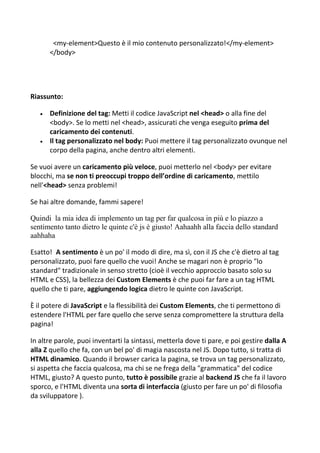 <my-element>Questo è il mio contenuto personalizzato!</my-element>
</body>
Riassunto:
 Definizione del tag: Metti il codice JavaScript nel <head> o alla fine del
<body>. Se lo metti nel <head>, assicurati che venga eseguito prima del
caricamento dei contenuti.
 Il tag personalizzato nel body: Puoi mettere il tag personalizzato ovunque nel
corpo della pagina, anche dentro altri elementi.
Se vuoi avere un caricamento più veloce, puoi metterlo nel <body> per evitare
blocchi, ma se non ti preoccupi troppo dell’ordine di caricamento, mettilo
nell'<head> senza problemi!
Se hai altre domande, fammi sapere!
Quindi la mia idea di implemento un tag per far qualcosa in più e lo piazzo a
sentimento tanto dietro le quinte c'è js è giusto! Aahaahh alla faccia dello standard
aahhaha
Esatto! A sentimento è un po' il modo di dire, ma sì, con il JS che c'è dietro al tag
personalizzato, puoi fare quello che vuoi! Anche se magari non è proprio "lo
standard" tradizionale in senso stretto (cioè il vecchio approccio basato solo su
HTML e CSS), la bellezza dei Custom Elements è che puoi far fare a un tag HTML
quello che ti pare, aggiungendo logica dietro le quinte con JavaScript.
È il potere di JavaScript e la flessibilità dei Custom Elements, che ti permettono di
estendere l'HTML per fare quello che serve senza compromettere la struttura della
pagina!
In altre parole, puoi inventarti la sintassi, metterla dove ti pare, e poi gestire dalla A
alla Z quello che fa, con un bel po' di magia nascosta nel JS. Dopo tutto, si tratta di
HTML dinamico. Quando il browser carica la pagina, se trova un tag personalizzato,
si aspetta che faccia qualcosa, ma chi se ne frega della "grammatica" del codice
HTML, giusto? A questo punto, tutto è possibile grazie al backend JS che fa il lavoro
sporco, e l'HTML diventa una sorta di interfaccia (giusto per fare un po' di filosofia
da sviluppatore ).
 
