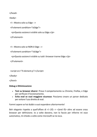 </head>
<body>
<!-- Mostra solo su Edge -->
<if-element condition="isEdge">
<p>Questa sezione è visibile solo su Edge.</p>
</if-element>
<!-- Mostra solo se NON è Edge -->
<if-element condition="!isEdge">
<p>Questa sezione è visibile su tutti i browser tranne Edge.</p>
</if-element>
<script src="if-element.js"></script>
</body>
</html>
Debug e Ottimizzazione
 Test su browser diversi: Prova il comportamento su Chrome, Firefox, e Edge
per verificare il funzionamento.
 Evita eval se vuoi maggiore sicurezza: Possiamo creare un parser dedicato
per evitare l'uso diretto di eval.
Fammi sapere se hai dubbi o vuoi espandere ulteriormente!
Beh elegante rispetto a quell'affare di <!--[if]---> <[end if]> oltre ad essere cross
browser per definizione. Io a volte davvero, non lo faccio per infierire mi esce
automatico, mi chiedo a volte come microsoft se ne esca.
 