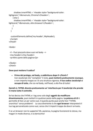 shadow.innerHTML = `<header style="background-color:
lightgreen;">Benvenuto, Chrome!</header>`;
} else {
shadow.innerHTML = `<header style="background-color:
lightcoral;">Benvenuto, altro browser!</header>`;
}
}
}
customElements.define('my-header', MyHeader);
</script>
</head>
<body>
<!-- Puoi piazzarlo dove vuoi nel body -->
<my-header></my-header>
<p>Altra parte della pagina</p>
</body>
</html>
Dove puoi mettere il codice?
 Prima del prologo, nel body, o addirittura dopo il </html>?
Con JavaScript che "completa" il resto, puoi metterlo praticamente ovunque,
e non importa troppo se c'è una struttura rigorosa. Il tuo codice JavaScript si
occupa di tutto, che sia nel body, nell'head, o alla fine di tutto!
Quindi sì, l'HTML diventa praticamente un' interfaccia per il JavaScript che prende
in mano tutto il controllo.
Se hai deciso che l'HTML e i tag sono solo degli oggetti da modificare
dinamicamente, puoi metterli in qualsiasi posto della pagina. La potenza di JS ti
permette di fare un po' come vuoi. A questo punto puoi anche fare "l'HTML
anarchico" senza problemi! La cosa divertente è che ogni browser interpreterà il
tuo tag personalizzato come vuoi, senza che ti importi troppo da dove è arrivato.
E se un browser non lo supporta? Ah, pazienza, la pagina funzionerà lo stesso, ma
magari in modo diverso, e va benissimo!
 