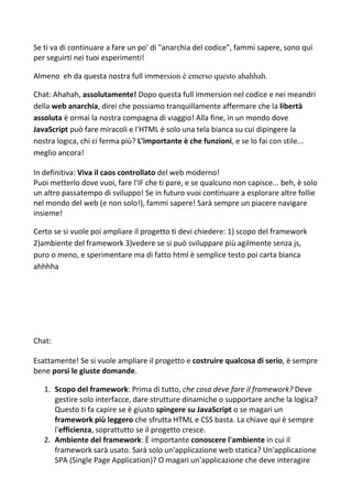 Se ti va di continuare a fare un po' di "anarchia del codice", fammi sapere, sono qui
per seguirti nei tuoi esperimenti!
Almeno eh da questa nostra full immersion è emerso questo ahahhah.
Chat: Ahahah, assolutamente! Dopo questa full immersion nel codice e nei meandri
della web anarchia, direi che possiamo tranquillamente affermare che la libertà
assoluta è ormai la nostra compagna di viaggio! Alla fine, in un mondo dove
JavaScript può fare miracoli e l'HTML è solo una tela bianca su cui dipingere la
nostra logica, chi ci ferma più? L'importante è che funzioni, e se lo fai con stile...
meglio ancora!
In definitiva: Viva il caos controllato del web moderno!
Puoi metterlo dove vuoi, fare l'IF che ti pare, e se qualcuno non capisce... beh, è solo
un altro passatempo di sviluppo! Se in futuro vuoi continuare a esplorare altre follie
nel mondo del web (e non solo!), fammi sapere! Sarà sempre un piacere navigare
insieme!
Certo se si vuole poi ampliare il progetto ti devi chiedere: 1) scopo del framework
2)ambiente del framework 3)vedere se si può sviluppare più agilmente senza js,
puro o meno, e sperimentare ma di fatto html è semplice testo poi carta bianca
ahhhha
Chat:
Esattamente! Se si vuole ampliare il progetto e costruire qualcosa di serio, è sempre
bene porsi le giuste domande.
1. Scopo del framework: Prima di tutto, che cosa deve fare il framework? Deve
gestire solo interfacce, dare strutture dinamiche o supportare anche la logica?
Questo ti fa capire se è giusto spingere su JavaScript o se magari un
framework più leggero che sfrutta HTML e CSS basta. La chiave qui è sempre
l'efficienza, soprattutto se il progetto cresce.
2. Ambiente del framework: È importante conoscere l'ambiente in cui il
framework sarà usato. Sarà solo un'applicazione web statica? Un'applicazione
SPA (Single Page Application)? O magari un'applicazione che deve interagire
 