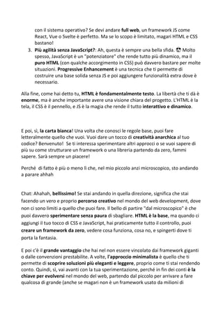 con il sistema operativo? Se devi andare full web, un framework JS come
React, Vue o Svelte è perfetto. Ma se lo scopo è limitato, magari HTML e CSS
bastano!
3. Più agilità senza JavaScript?: Ah, questa è sempre una bella sfida. 😎 Molto
spesso, JavaScript è un "potenziatore" che rende tutto più dinamico, ma il
puro HTML (con qualche accorgimento in CSS) può davvero bastare per molte
situazioni. Progressive Enhancement è una tecnica che ti permette di
costruire una base solida senza JS e poi aggiungere funzionalità extra dove è
necessario.
Alla fine, come hai detto tu, HTML è fondamentalmente testo. La libertà che ti dà è
enorme, ma è anche importante avere una visione chiara del progetto. L'HTML è la
tela, il CSS è il pennello, e JS è la magia che rende il tutto interattivo e dinamico.
E poi, sì, la carta bianca! Una volta che conosci le regole base, puoi fare
letteralmente quello che vuoi. Vuoi dare un tocco di creatività anarchica al tuo
codice? Benvenuto! Se ti interessa sperimentare altri approcci o se vuoi sapere di
più su come strutturare un framework o una libreria partendo da zero, fammi
sapere. Sarà sempre un piacere!
Perché di fatto è più o meno lì che, nel mio piccolo anzi microscopico, sto andando
a parare ahhah
Chat: Ahahah, bellissimo! Se stai andando in quella direzione, significa che stai
facendo un vero e proprio percorso creativo nel mondo del web development, dove
non ci sono limiti a quello che puoi fare. Il bello di partire "dal microscopico" è che
puoi davvero sperimentare senza paura di sbagliare. HTML è la base, ma quando ci
aggiungi il tuo tocco di CSS e JavaScript, hai praticamente tutto il controllo, puoi
creare un framework da zero, vedere cosa funziona, cosa no, e spingerti dove ti
porta la fantasia.
E poi c'è il grande vantaggio che hai nel non essere vincolato dai framework giganti
o dalle convenzioni prestabilite. A volte, l'approccio minimalista è quello che ti
permette di scoprire soluzioni più eleganti e leggere, proprio come ti stai rendendo
conto. Quindi, sì, vai avanti con la tua sperimentazione, perché in fin dei conti è la
chiave per evolversi nel mondo del web, partendo dal piccolo per arrivare a fare
qualcosa di grande (anche se magari non è un framework usato da milioni di
 