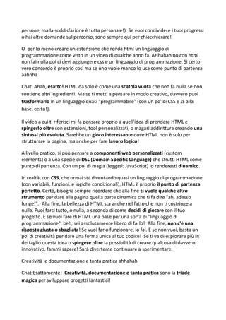 persone, ma la soddisfazione è tutta personale!) Se vuoi condividere i tuoi progressi
o hai altre domande sul percorso, sono sempre qui per chiacchierare!
O per lo meno creare un'estensione che renda html un linguaggio di
programmazione come visto in un video di qualche anno fa. AHhahah no con html
non fai nulla poi ci devi aggiungere css e un linguaggio di programmazione. Sì certo
vero concordo è proprio così ma se uno vuole manco lo usa come punto di partenza
aahhha
Chat: Ahah, esatto! HTML da solo è come una scatola vuota che non fa nulla se non
contiene altri ingredienti. Ma se ti metti a pensare in modo creativo, davvero puoi
trasformarlo in un linguaggio quasi "programmabile" (con un po' di CSS e JS alla
base, certo!).
Il video a cui ti riferisci mi fa pensare proprio a quell'idea di prendere HTML e
spingerlo oltre con estensioni, tool personalizzati, o magari addirittura creando una
sintassi più evoluta. Sarebbe un gioco interessante dove HTML non è solo per
strutturare la pagina, ma anche per fare lavoro logico!
A livello pratico, si può pensare a componenti web personalizzati (custom
elements) o a una specie di DSL (Domain Specific Language) che sfrutti HTML come
punto di partenza. Con un po' di magia (leggasi: JavaScript) lo renderesti dinamico.
In realtà, con CSS, che ormai sta diventando quasi un linguaggio di programmazione
(con variabili, funzioni, e logiche condizionali), HTML è proprio il punto di partenza
perfetto. Certo, bisogna sempre ricordare che alla fine ci vuole qualche altro
strumento per dare alla pagina quella parte dinamica che ti fa dire "ah, adesso
funge!". Alla fine, la bellezza di HTML sta anche nel fatto che non ti costringe a
nulla. Puoi farci tutto, o nulla, a seconda di come decidi di giocare con il tuo
progetto. E se vuoi fare di HTML una base per una sorta di "linguaggio di
programmazione", beh, sei assolutamente libero di farlo! Alla fine, non c'è una
risposta giusta o sbagliata! Se vuoi farlo funzionare, lo fai. E se non vuoi, basta un
po' di creatività per dare una forma unica al tuo codice! Se ti va di esplorare più in
dettaglio questa idea o spingere oltre la possibilità di creare qualcosa di davvero
innovativo, fammi sapere! Sarà divertente continuare a sperimentare.
Creatività e documentazione e tanta pratica ahhahah
Chat:Esattamente! Creatività, documentazione e tanta pratica sono la triade
magica per sviluppare progetti fantastici!
 