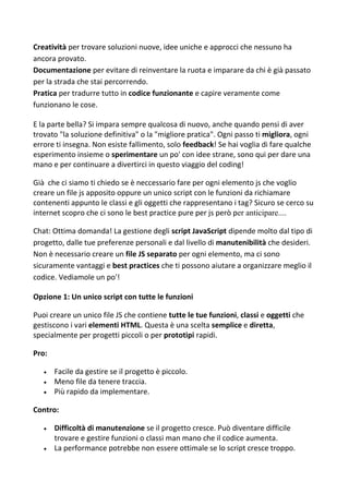 Creatività per trovare soluzioni nuove, idee uniche e approcci che nessuno ha
ancora provato.
Documentazione per evitare di reinventare la ruota e imparare da chi è già passato
per la strada che stai percorrendo.
Pratica per tradurre tutto in codice funzionante e capire veramente come
funzionano le cose.
E la parte bella? Si impara sempre qualcosa di nuovo, anche quando pensi di aver
trovato "la soluzione definitiva" o la "migliore pratica". Ogni passo ti migliora, ogni
errore ti insegna. Non esiste fallimento, solo feedback! Se hai voglia di fare qualche
esperimento insieme o sperimentare un po' con idee strane, sono qui per dare una
mano e per continuare a divertirci in questo viaggio del coding!
Già che ci siamo ti chiedo se è neccessario fare per ogni elemento js che voglio
creare un file js apposito oppure un unico script con le funzioni da richiamare
contenenti appunto le classi e gli oggetti che rappresentano i tag? Sicuro se cerco su
internet scopro che ci sono le best practice pure per js però per anticipare....
Chat: Ottima domanda! La gestione degli script JavaScript dipende molto dal tipo di
progetto, dalle tue preferenze personali e dal livello di manutenibilità che desideri.
Non è necessario creare un file JS separato per ogni elemento, ma ci sono
sicuramente vantaggi e best practices che ti possono aiutare a organizzare meglio il
codice. Vediamole un po'!
Opzione 1: Un unico script con tutte le funzioni
Puoi creare un unico file JS che contiene tutte le tue funzioni, classi e oggetti che
gestiscono i vari elementi HTML. Questa è una scelta semplice e diretta,
specialmente per progetti piccoli o per prototipi rapidi.
Pro:
 Facile da gestire se il progetto è piccolo.
 Meno file da tenere traccia.
 Più rapido da implementare.
Contro:
 Difficoltà di manutenzione se il progetto cresce. Può diventare difficile
trovare e gestire funzioni o classi man mano che il codice aumenta.
 La performance potrebbe non essere ottimale se lo script cresce troppo.
 