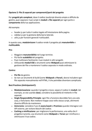Opzione 2: File JS separati per componenti/parti del progetto
Per progetti più complessi, dove il codice JavaScript diventa ampio e difficile da
gestire, puoi separare i tuoi script in moduli o file separati per ogni parte o
componente della tua applicazione.
Ad esempio:
 header.js per tutto il codice legato all'intestazione della pagina.
 sidebar.js per la gestione della barra laterale.
 utils.js per funzioni generali riutilizzabili.
In questo caso, modularizzare il codice rende il progetto più manutenibile e
riutilizzabile.
Pro:
 Maggiore manutenibilità nel lungo termine.
 Più facile scalabilità del progetto.
 Puoi riutilizzare facilmente i tuoi moduli in altri progetti.
 Utilizzando moduli ES6 o strumenti come Webpack puoi ottimizzare la
gestione dei file e mantenere il codice separato in modo ordinato.
Contro:
 Più file da gestire.
 Se non usi strumenti di build (come Webpack o Parcel), dovrai includere ogni
file separato manualmente nell'HTML, il che potrebbe diventare complicato.
Best Practices (Anticipazioni!):
 Modularizzazione: quando il progetto cresce, separa il codice in moduli. Ad
esempio, se stai usando classi, considera la possibilità di metterle in file
separati.
 Single Responsibility Principle: ogni file o funzione dovrebbe fare una sola
cosa, e farla bene. Non mettere troppe cose nello stesso script, altrimenti
diventa difficile da mantenere.
 Asincronia: considera l'uso di async/await o Promises quando interagisci con
API esterne, per evitare blocchi del codice.
 Caching e minificazione: per migliorare le performance, una volta che il
progetto è pronto, usa strumenti come Webpack o Terser per minificare e
ottimizzare il tuo codice.
 