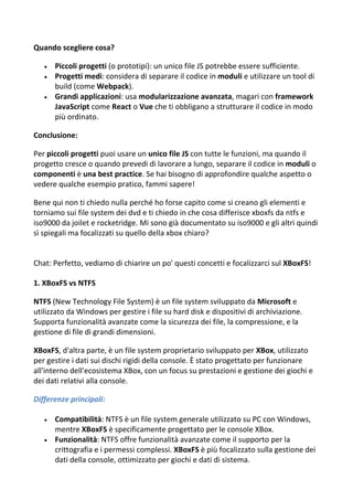 Quando scegliere cosa?
 Piccoli progetti (o prototipi): un unico file JS potrebbe essere sufficiente.
 Progetti medi: considera di separare il codice in moduli e utilizzare un tool di
build (come Webpack).
 Grandi applicazioni: usa modularizzazione avanzata, magari con framework
JavaScript come React o Vue che ti obbligano a strutturare il codice in modo
più ordinato.
Conclusione:
Per piccoli progetti puoi usare un unico file JS con tutte le funzioni, ma quando il
progetto cresce o quando prevedi di lavorare a lungo, separare il codice in moduli o
componenti è una best practice. Se hai bisogno di approfondire qualche aspetto o
vedere qualche esempio pratico, fammi sapere!
Bene qui non ti chiedo nulla perché ho forse capito come si creano gli elementi e
torniamo sui file system dei dvd e ti chiedo in che cosa differisce xboxfs da ntfs e
iso9000 da joilet e rocketridge. Mi sono già documentato su iso9000 e gli altri quindi
sì spiegali ma focalizzati su quello della xbox chiaro?
Chat: Perfetto, vediamo di chiarire un po' questi concetti e focalizzarci sul XBoxFS!
1. XBoxFS vs NTFS
NTFS (New Technology File System) è un file system sviluppato da Microsoft e
utilizzato da Windows per gestire i file su hard disk e dispositivi di archiviazione.
Supporta funzionalità avanzate come la sicurezza dei file, la compressione, e la
gestione di file di grandi dimensioni.
XBoxFS, d'altra parte, è un file system proprietario sviluppato per XBox, utilizzato
per gestire i dati sui dischi rigidi della console. È stato progettato per funzionare
all'interno dell'ecosistema XBox, con un focus su prestazioni e gestione dei giochi e
dei dati relativi alla console.
Differenze principali:
 Compatibilità: NTFS è un file system generale utilizzato su PC con Windows,
mentre XBoxFS è specificamente progettato per le console XBox.
 Funzionalità: NTFS offre funzionalità avanzate come il supporto per la
crittografia e i permessi complessi. XBoxFS è più focalizzato sulla gestione dei
dati della console, ottimizzato per giochi e dati di sistema.
 