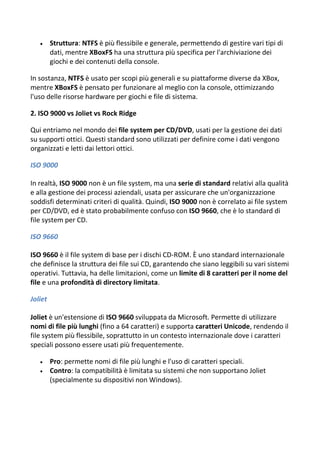  Struttura: NTFS è più flessibile e generale, permettendo di gestire vari tipi di
dati, mentre XBoxFS ha una struttura più specifica per l'archiviazione dei
giochi e dei contenuti della console.
In sostanza, NTFS è usato per scopi più generali e su piattaforme diverse da XBox,
mentre XBoxFS è pensato per funzionare al meglio con la console, ottimizzando
l'uso delle risorse hardware per giochi e file di sistema.
2. ISO 9000 vs Joliet vs Rock Ridge
Qui entriamo nel mondo dei file system per CD/DVD, usati per la gestione dei dati
su supporti ottici. Questi standard sono utilizzati per definire come i dati vengono
organizzati e letti dai lettori ottici.
ISO 9000
In realtà, ISO 9000 non è un file system, ma una serie di standard relativi alla qualità
e alla gestione dei processi aziendali, usata per assicurare che un'organizzazione
soddisfi determinati criteri di qualità. Quindi, ISO 9000 non è correlato ai file system
per CD/DVD, ed è stato probabilmente confuso con ISO 9660, che è lo standard di
file system per CD.
ISO 9660
ISO 9660 è il file system di base per i dischi CD-ROM. È uno standard internazionale
che definisce la struttura dei file sui CD, garantendo che siano leggibili su vari sistemi
operativi. Tuttavia, ha delle limitazioni, come un limite di 8 caratteri per il nome del
file e una profondità di directory limitata.
Joliet
Joliet è un'estensione di ISO 9660 sviluppata da Microsoft. Permette di utilizzare
nomi di file più lunghi (fino a 64 caratteri) e supporta caratteri Unicode, rendendo il
file system più flessibile, soprattutto in un contesto internazionale dove i caratteri
speciali possono essere usati più frequentemente.
 Pro: permette nomi di file più lunghi e l'uso di caratteri speciali.
 Contro: la compatibilità è limitata su sistemi che non supportano Joliet
(specialmente su dispositivi non Windows).
 